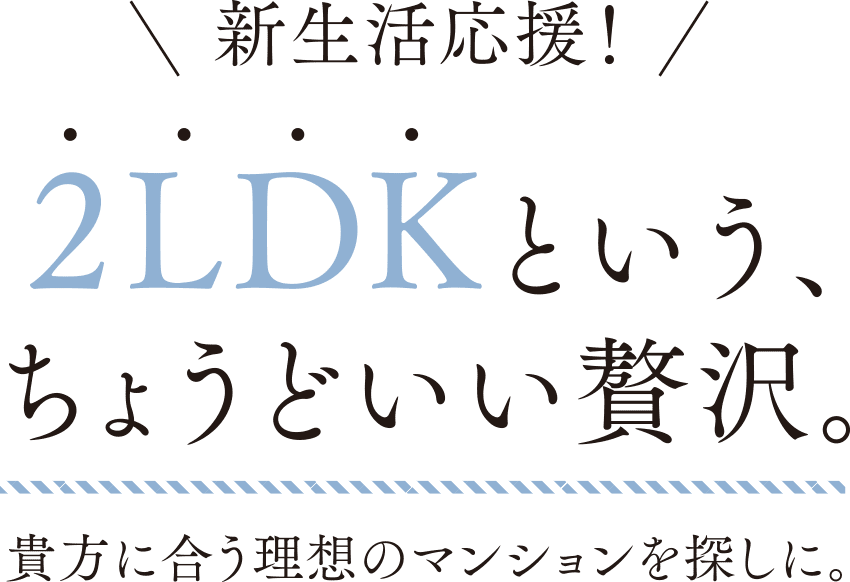 新生活応援!2LDKという、ちょうどいい贅沢。貴方に合う理想のマンションを探しに。