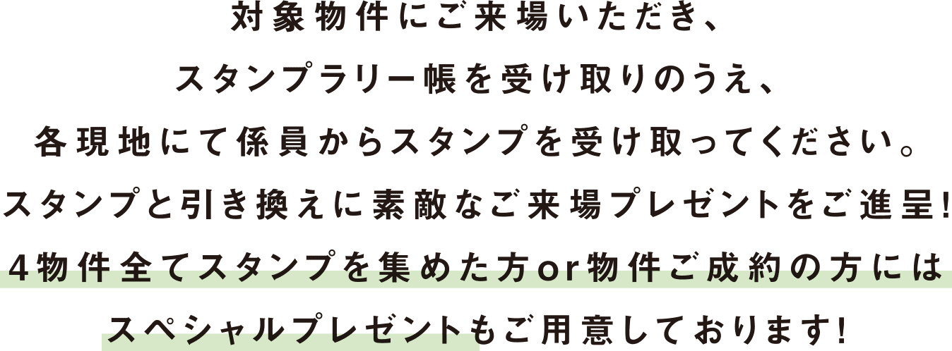 対象物件にご来場いただき、スタンプラリー帳を受け取りのうえ、各現地にて係員からスタンプを受け取ってください。スタンプと引き換えに素敵なご来場プレゼントをご進呈！4物件全てスタンプを集めた方or物件ご成約の方にはスペシャルプレゼントもご用意しております！